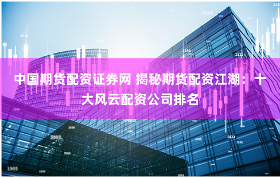 中国期货配资证券网 揭秘期货配资江湖：十大风云配资公司排名