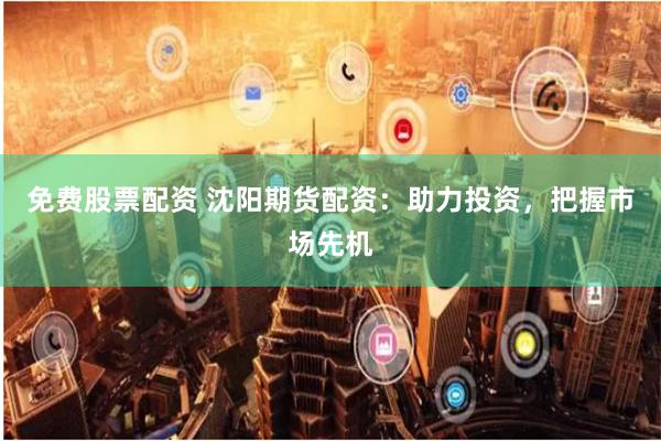 免费股票配资 沈阳期货配资：助力投资，把握市场先机