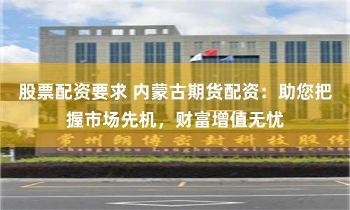 股票配资要求 内蒙古期货配资：助您把握市场先机，财富增值无忧