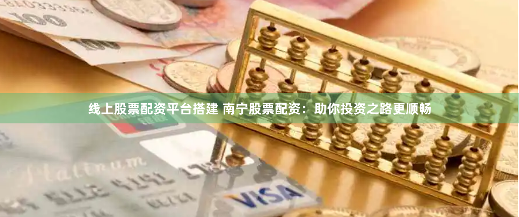 线上股票配资平台搭建 南宁股票配资：助你投资之路更顺畅