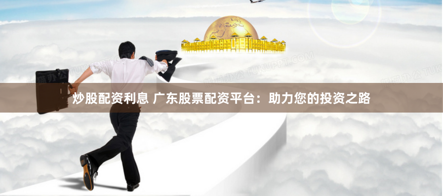 炒股配资利息 广东股票配资平台：助力您的投资之路