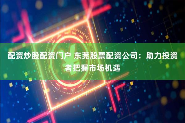 配资炒股配资门户 东莞股票配资公司：助力投资者把握市场机遇