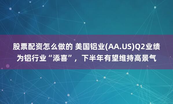 股票配资怎么做的 美国铝业(AA.US)Q2业绩为铝行业“添喜”，下半年有望维持高景气