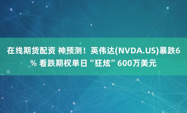 在线期货配资 神预测！英伟达(NVDA.US)暴跌6% 看跌期权单日“狂炫”600万美元