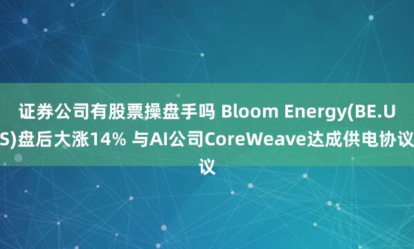 证券公司有股票操盘手吗 Bloom Energy(BE.US)盘后大涨14% 与AI公司CoreWeave达成供电协议