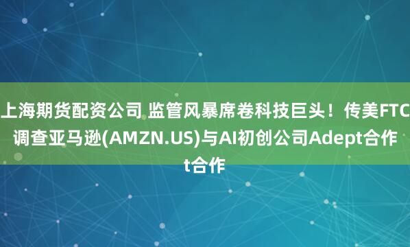 上海期货配资公司 监管风暴席卷科技巨头！传美FTC调查亚马逊(AMZN.US)与AI初创公司Adept合作
