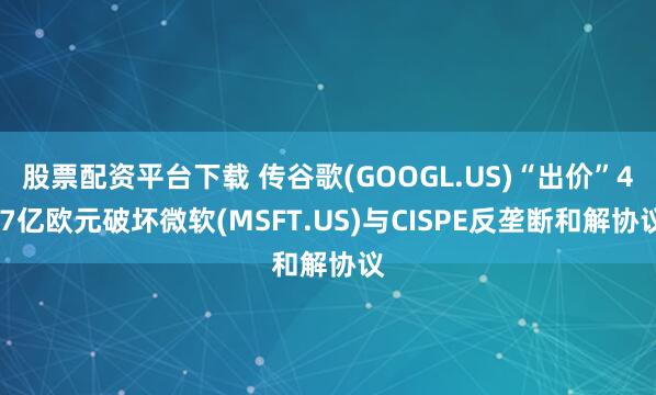 股票配资平台下载 传谷歌(GOOGL.US)“出价”4.7亿欧元破坏微软(MSFT.US)与CISPE反垄断和解协议