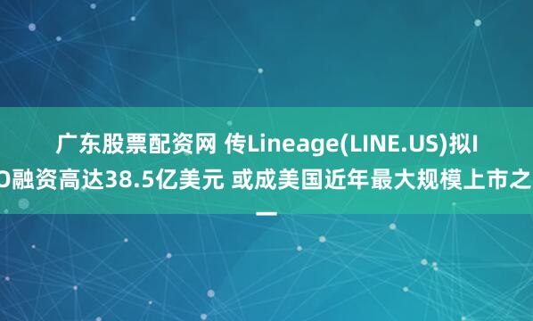 广东股票配资网 传Lineage(LINE.US)拟IPO融资高达38.5亿美元 或成美国近年最大规模上市之一