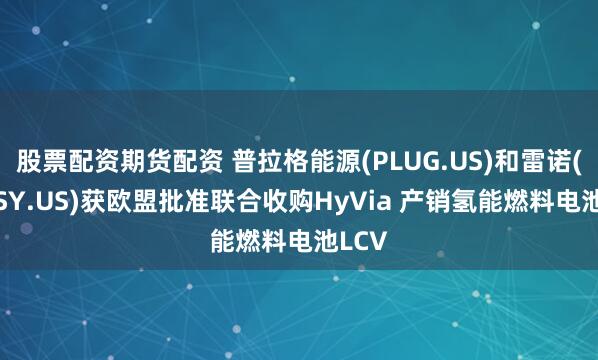 股票配资期货配资 普拉格能源(PLUG.US)和雷诺(RNLSY.US)获欧盟批准联合收购HyVia 产销氢能燃料电池LCV