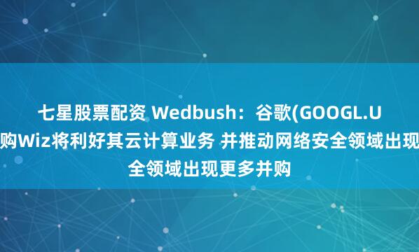 七星股票配资 Wedbush：谷歌(GOOGL.US)成功收购Wiz将利好其云计算业务 并推动网络安全领域出现更多并购