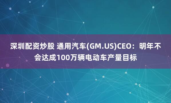 深圳配资炒股 通用汽车(GM.US)CEO：明年不会达成100万辆电动车产量目标