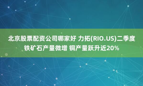 北京股票配资公司哪家好 力拓(RIO.US)二季度铁矿石产量微增 铜产量跃升近20%