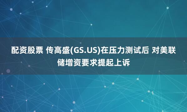 配资股票 传高盛(GS.US)在压力测试后 对美联储增资要求提起上诉