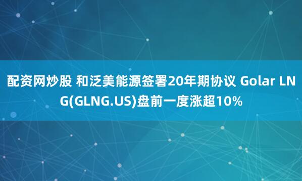 配资网炒股 和泛美能源签署20年期协议 Golar LNG(GLNG.US)盘前一度涨超10%