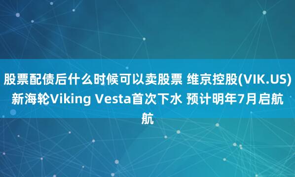 股票配债后什么时候可以卖股票 维京控股(VIK.US)新海轮Viking Vesta首次下水 预计明年7月启航