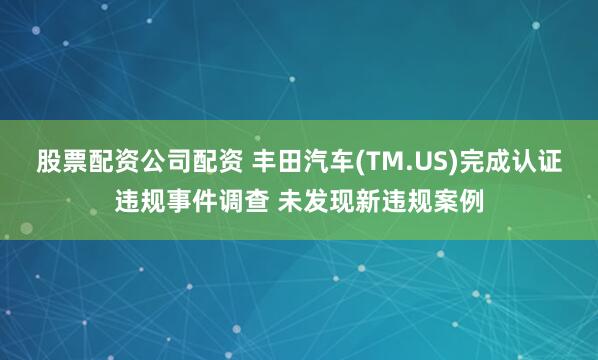 股票配资公司配资 丰田汽车(TM.US)完成认证违规事件调查 未发现新违规案例