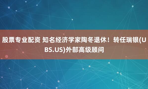 股票专业配资 知名经济学家陶冬退休！转任瑞银(UBS.US)外部高级顾问
