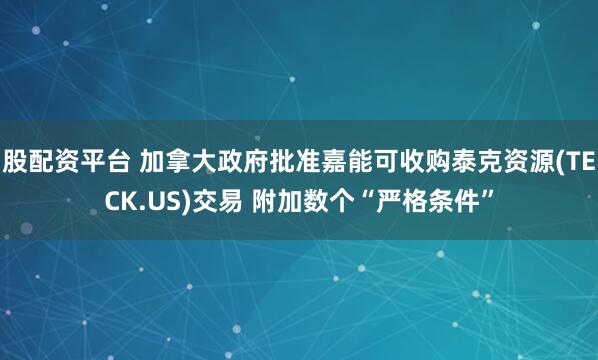 股配资平台 加拿大政府批准嘉能可收购泰克资源(TECK.US)交易 附加数个“严格条件”