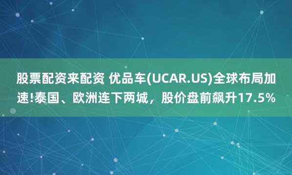 股票配资来配资 优品车(UCAR.US)全球布局加速!泰国、欧洲连下两城，股价盘前飙升17.5%