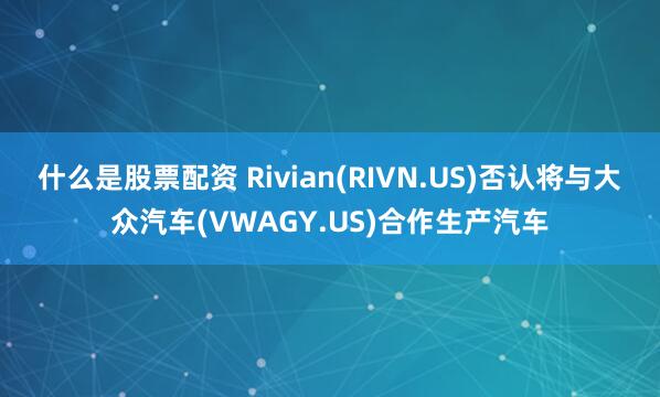 什么是股票配资 Rivian(RIVN.US)否认将与大众汽车(VWAGY.US)合作生产汽车
