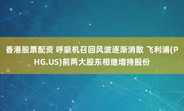 香港股票配资 呼吸机召回风波逐渐消散 飞利浦(PHG.US)前两大股东相继增持股份
