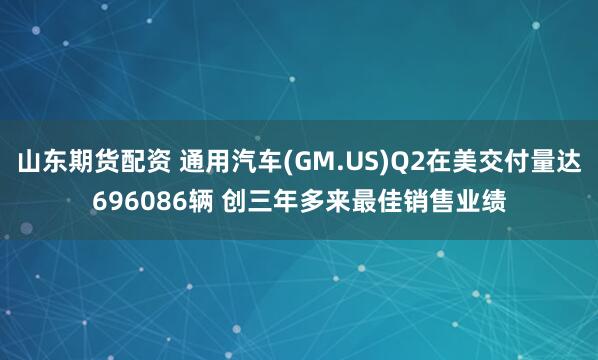 山东期货配资 通用汽车(GM.US)Q2在美交付量达696086辆 创三年多来最佳销售业绩