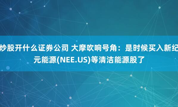 炒股开什么证券公司 大摩吹响号角：是时候买入新纪元能源(NEE.US)等清洁能源股了