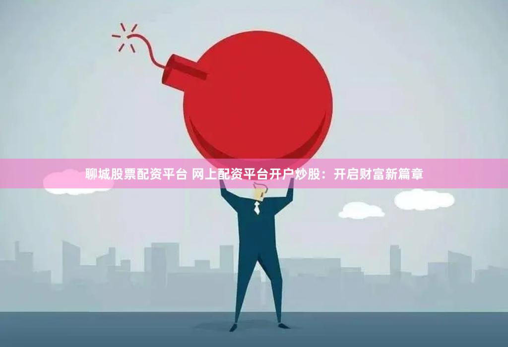 聊城股票配资平台 网上配资平台开户炒股：开启财富新篇章