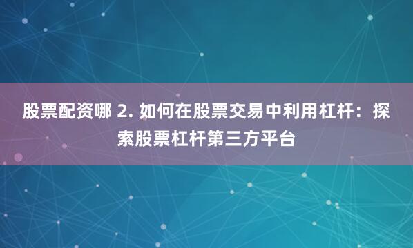 股票配资哪 2. 如何在股票交易中利用杠杆：探索股票杠杆第三方平台