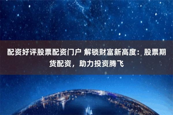 配资好评股票配资门户 解锁财富新高度：股票期货配资，助力投资腾飞