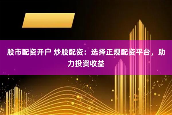 股市配资开户 炒股配资：选择正规配资平台，助力投资收益