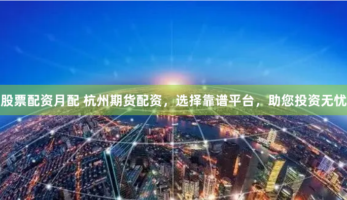 股票配资月配 杭州期货配资，选择靠谱平台，助您投资无忧