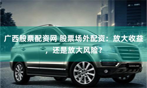 广西股票配资网 股票场外配资：放大收益，还是放大风险？