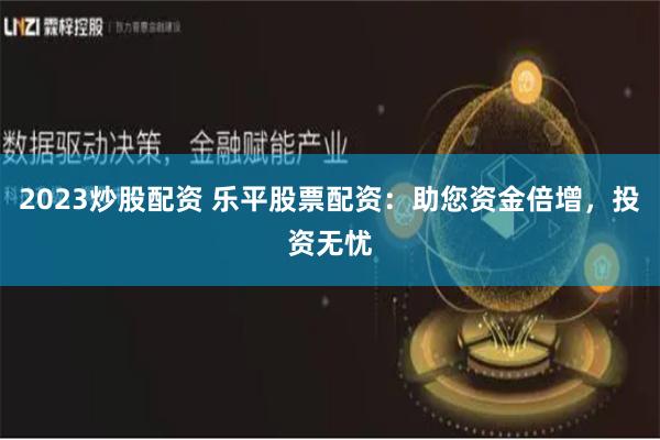 2023炒股配资 乐平股票配资：助您资金倍增，投资无忧