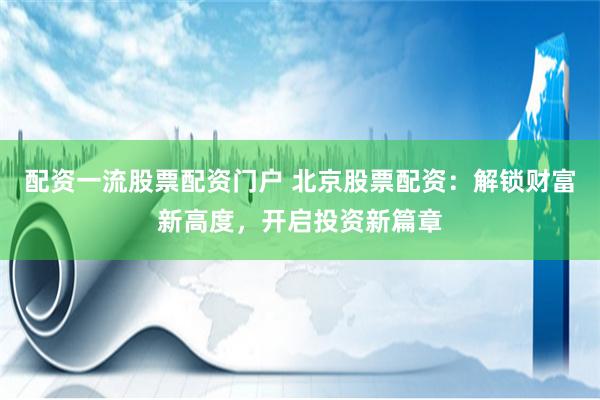 配资一流股票配资门户 北京股票配资：解锁财富新高度，开启投资新篇章