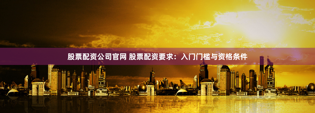 股票配资公司官网 股票配资要求：入门门槛与资格条件